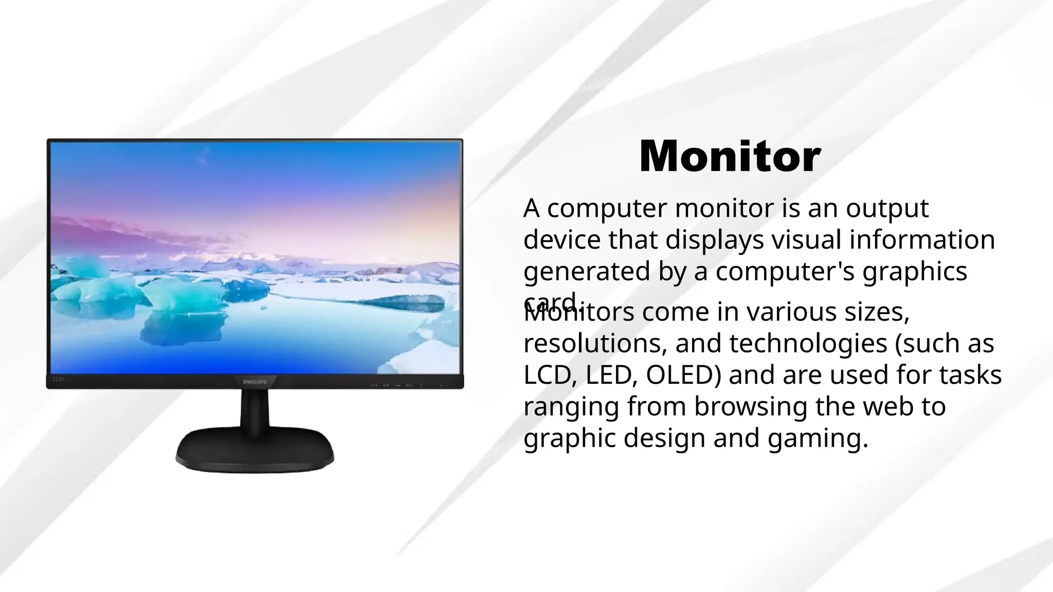 Monitor
A computer monitor is an output
device that displays visual information
generated by a computer's graphics
card.
Monitors come in various sizes,
resolutions, and technologies (such as
LCD, LED, OLED) and are used for tasks
ranging from browsing the web to
graphic design and gaming.
 
