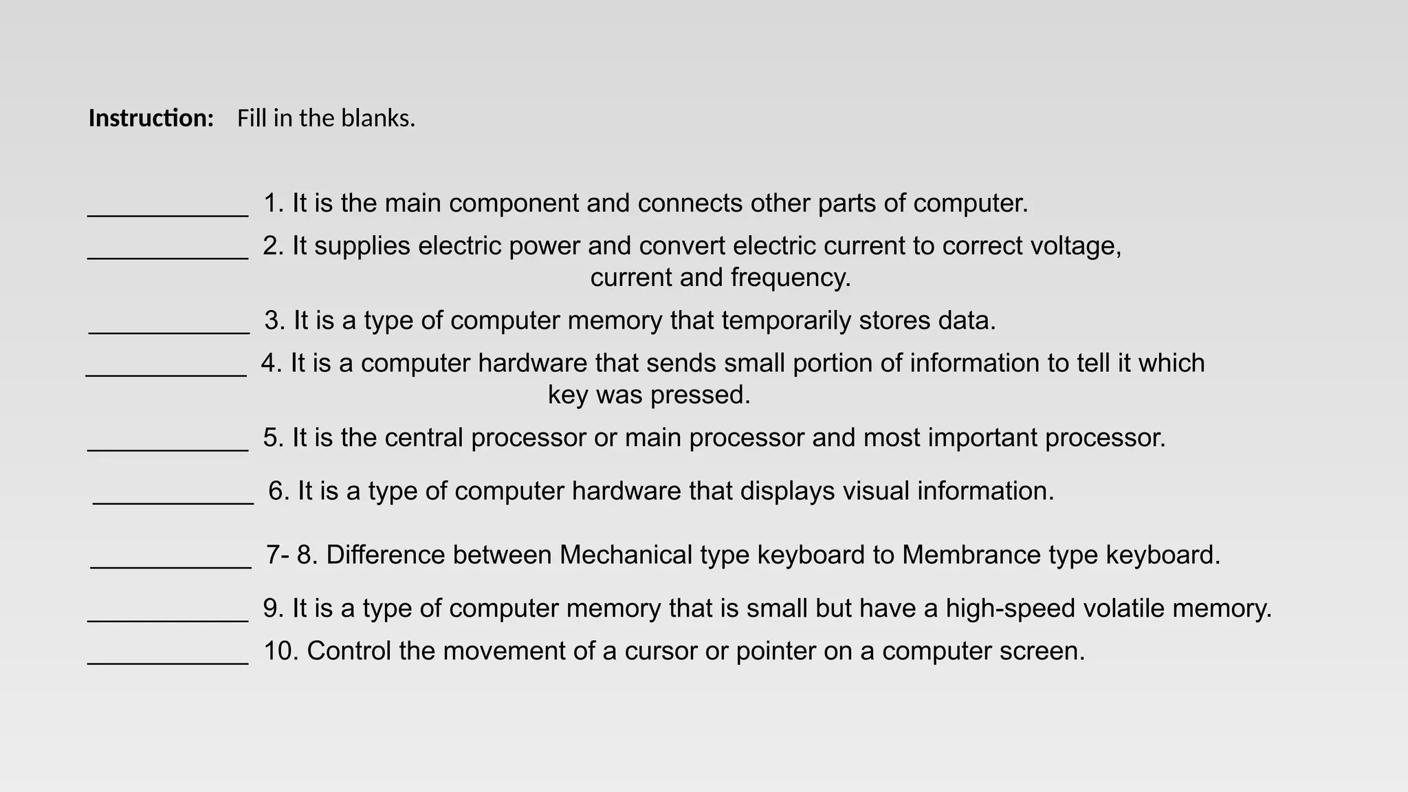 ___________ 1. It is the main component and connects other parts of computer.
___________ 2. It supplies electric power and convert electric current to correct voltage,
current and frequency.
___________ 3. It is a type of computer memory that temporarily stores data.
___________ 4. It is a computer hardware that sends small portion of information to tell it which
key was pressed.
___________ 5. It is the central processor or main processor and most important processor.
___________ 6. It is a type of computer hardware that displays visual information.
___________ 7- 8. Difference between Mechanical type keyboard to Membrance type keyboard.
___________ 9. It is a type of computer memory that is small but have a high-speed volatile memory.
___________ 10. Control the movement of a cursor or pointer on a computer screen.
Instruction: Fill in the blanks.
 
