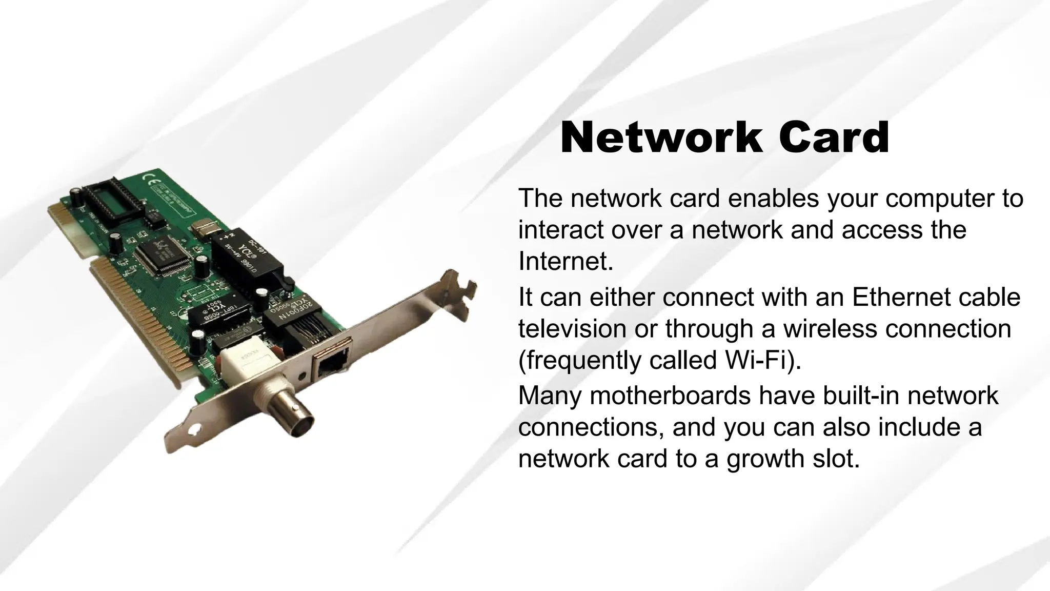 Network Card
The network card enables your computer to
interact over a network and access the
Internet.
It can either connect with an Ethernet cable
television or through a wireless connection
(frequently called Wi-Fi).
Many motherboards have built-in network
connections, and you can also include a
network card to a growth slot.
 