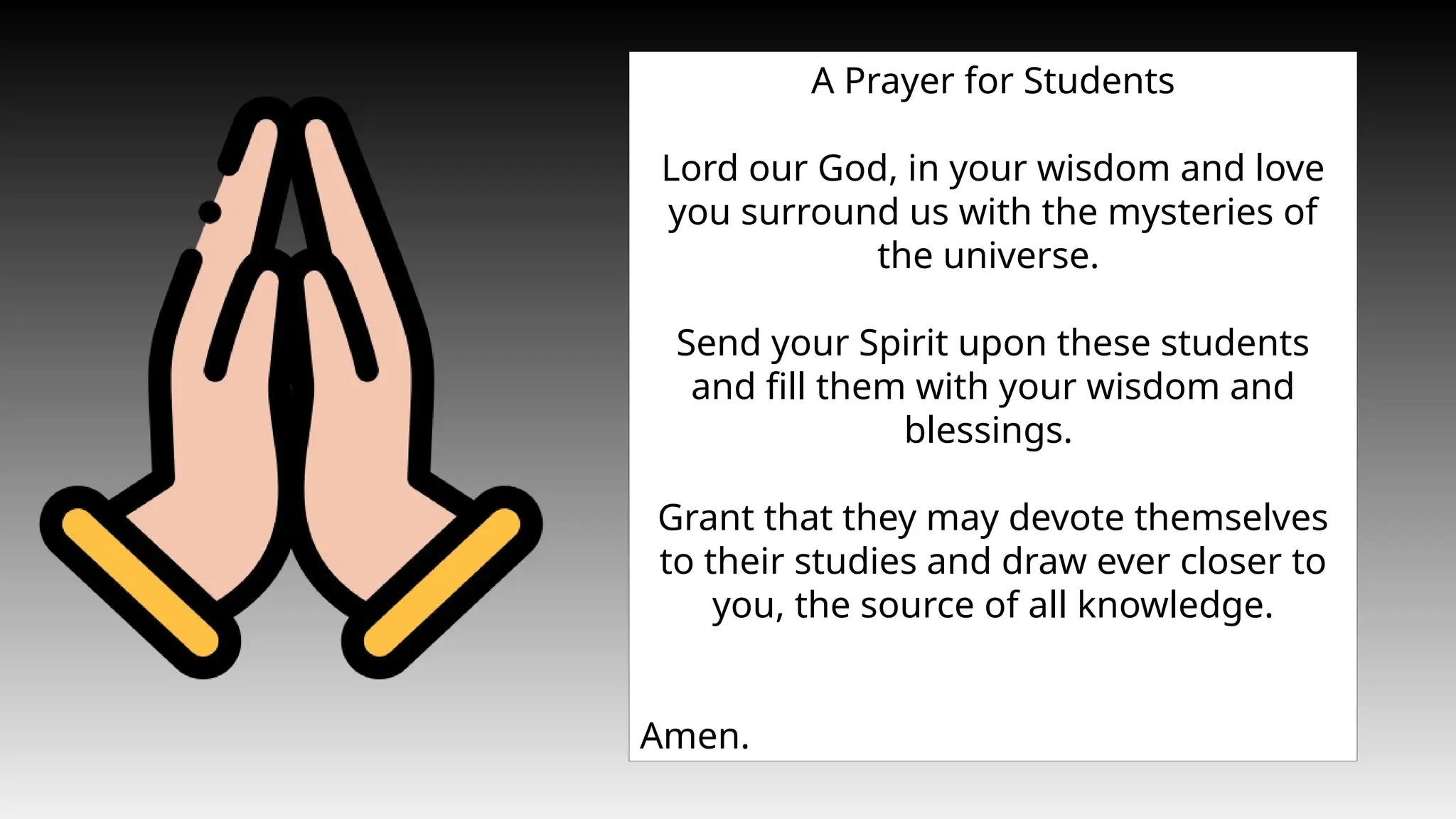 A Prayer for Students
Lord our God, in your wisdom and love
you surround us with the mysteries of
the universe.
Send your Spirit upon these students
and fill them with your wisdom and
blessings.
Grant that they may devote themselves
to their studies and draw ever closer to
you, the source of all knowledge.
Amen.
 