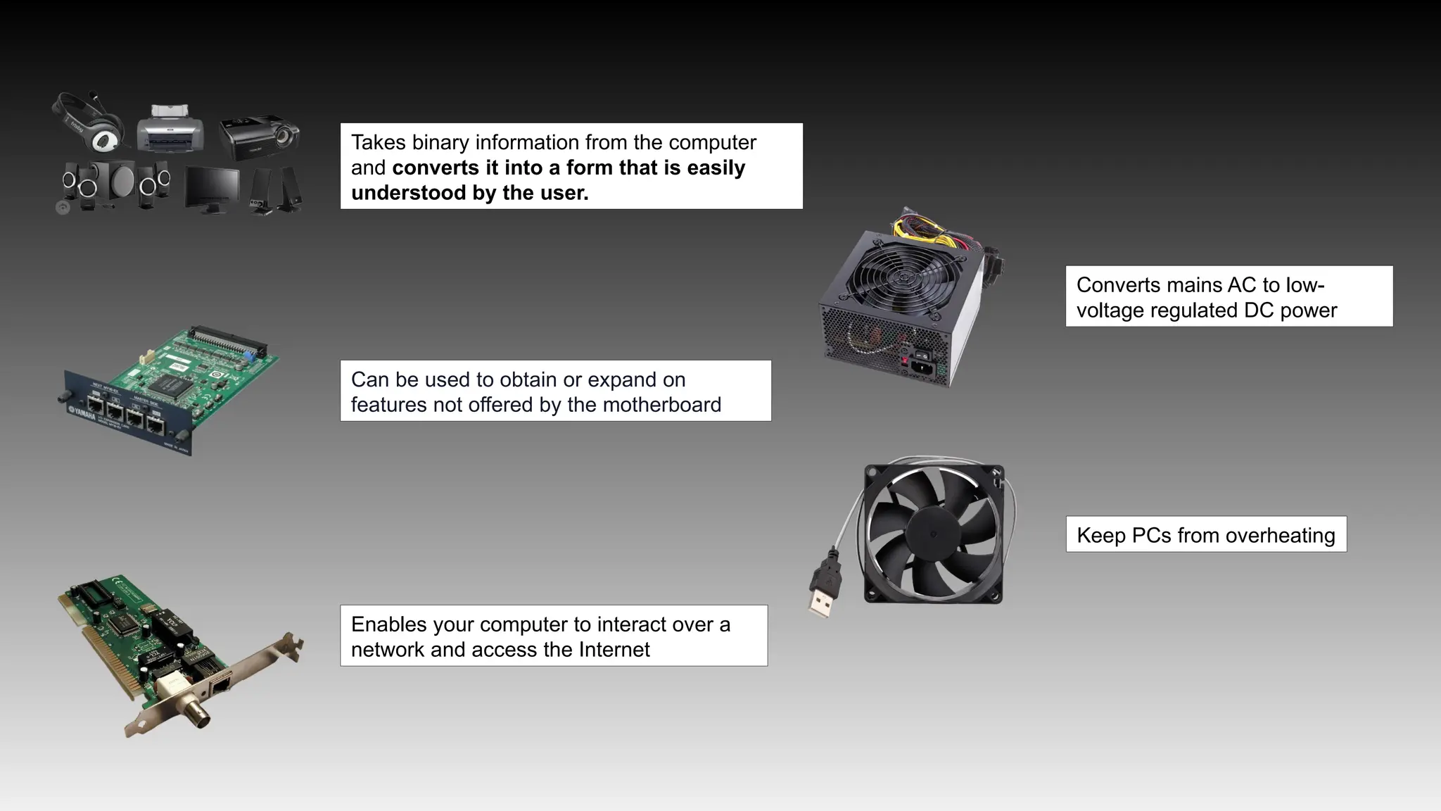 Takes binary information from the computer
and converts it into a form that is easily
understood by the user.
Can be used to obtain or expand on
features not offered by the motherboard
Enables your computer to interact over a
network and access the Internet
Converts mains AC to low-
voltage regulated DC power
Keep PCs from overheating
 