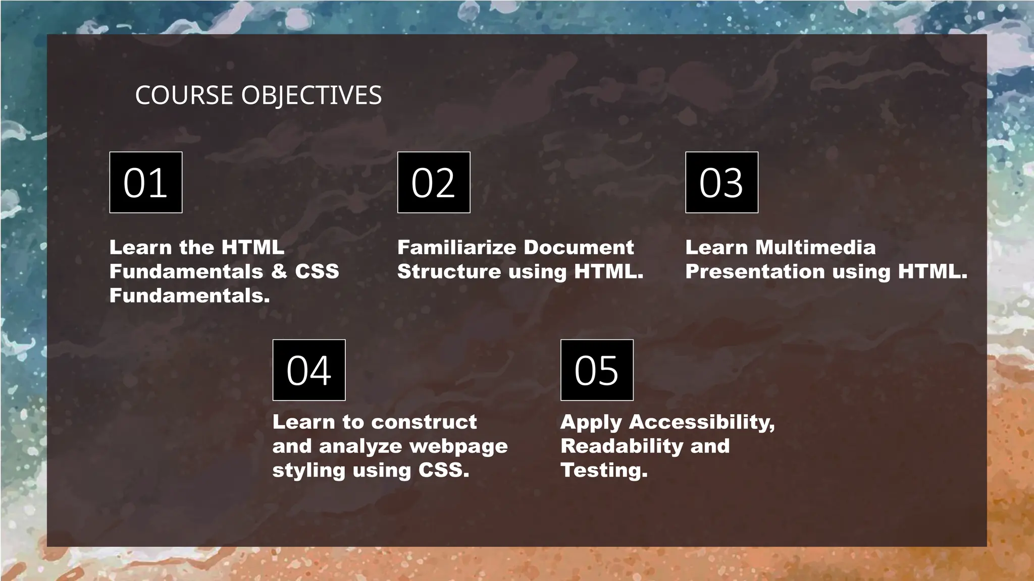 Learn to construct
and analyze webpage
styling using CSS.
Learn the HTML
Fundamentals & CSS
Fundamentals.
Familiarize Document
Structure using HTML.
Apply Accessibility,
Readability and
Testing.
Learn Multimedia
Presentation using HTML.
01
04
02
05
03
COURSE OBJECTIVES
 