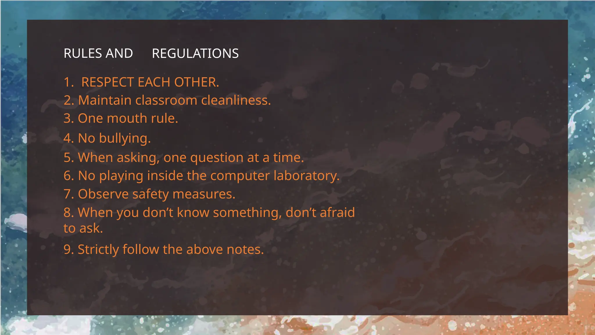 RULES AND REGULATIONS
1. RESPECT EACH OTHER.
2. Maintain classroom cleanliness.
3. One mouth rule.
4. No bullying.
5. When asking, one question at a time.
6. No playing inside the computer laboratory.
7. Observe safety measures.
8. When you don’t know something, don’t afraid
to ask.
9. Strictly follow the above notes.
 