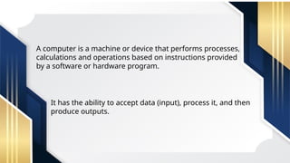A computer is a machine or device that performs processes,
calculations and operations based on instructions provided
by a software or hardware program.
It has the ability to accept data (input), process it, and then
produce outputs.
 