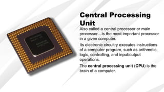 Central Processing
Unit
Also called a central processor or main
processor—is the most important processor
in a given computer.
Its electronic circuitry executes instructions
of a computer program, such as arithmetic,
logic, controlling, and input/output
operations.
The central processing unit (CPU) is the
brain of a computer.
 