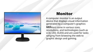 Monitor
A computer monitor is an output
device that displays visual information
generated by a computer's graphics
card.
Monitors come in various sizes,
resolutions, and technologies (such as
LCD, LED, OLED) and are used for tasks
ranging from browsing the web to
graphic design and gaming.
 