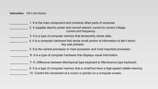 ___________ 1. It is the main component and connects other parts of computer.
___________ 2. It supplies electric power and convert electric current to correct voltage,
current and frequency.
___________ 3. It is a type of computer memory that temporarily stores data.
___________ 4. It is a computer hardware that sends small portion of information to tell it which
key was pressed.
___________ 5. It is the central processor or main processor and most important processor.
___________ 6. It is a type of computer hardware that displays visual information.
___________ 7- 8. Difference between Mechanical type keyboard to Membrance type keyboard.
___________ 9. It is a type of computer memory that is small but have a high-speed volatile memory.
___________ 10. Control the movement of a cursor or pointer on a computer screen.
Instruction: Fill in the blanks.
 