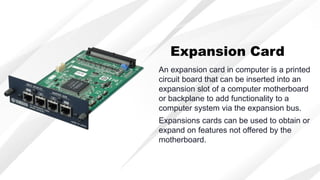 An expansion card in computer is a printed
circuit board that can be inserted into an
expansion slot of a computer motherboard
or backplane to add functionality to a
computer system via the expansion bus.
Expansion Card
Expansions cards can be used to obtain or
expand on features not offered by the
motherboard.
 