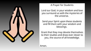 A Prayer for Students
Lord our God, in your wisdom and love
you surround us with the mysteries of
the universe.
Send your Spirit upon these students
and fill them with your wisdom and
blessings.
Grant that they may devote themselves
to their studies and draw ever closer to
you, the source of all knowledge.
Amen.
 