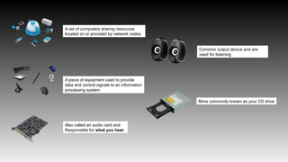 A set of computers sharing resources
located on or provided by network nodes
A piece of equipment used to provide
data and control signals to an information
processing system
Also called an audio card and
Responsible for what you hear.
Common output device and are
used for listening
More commonly known as your CD drive
 