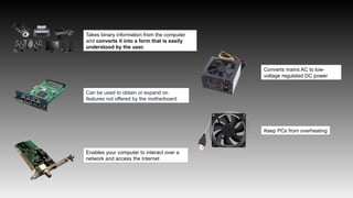Takes binary information from the computer
and converts it into a form that is easily
understood by the user.
Can be used to obtain or expand on
features not offered by the motherboard
Enables your computer to interact over a
network and access the Internet
Converts mains AC to low-
voltage regulated DC power
Keep PCs from overheating
 