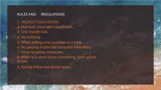RULES AND REGULATIONS
1. RESPECT EACH OTHER.
2. Maintain classroom cleanliness.
3. One mouth rule.
4. No bullying.
5. When asking, one question at a time.
6. No playing inside the computer laboratory.
7. Observe safety measures.
8. When you don’t know something, don’t afraid
to ask.
9. Strictly follow the above notes.
 