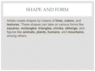 SHAPE AND FORM
Artists create shapes by means of lines, colors, and
textures. These shapes can take on various forms like
squares, rectangles, triangles, circles, oblongs, and
figures like animals, plants, humans, and mountains,
among others.
 