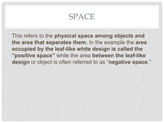 SPACE
This refers to the physical space among objects and
the area that separates them. In the example the area
occupied by the leaf-like white design is called the
“positive space” while the area between the leaf-like
design or object is often referred to as “negative space.”
 