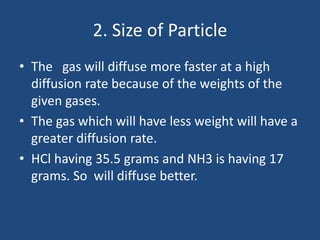 2. Size of Particle
• The gas will diffuse more faster at a high
diffusion rate because of the weights of the
given gases.
• The gas which will have less weight will have a
greater diffusion rate.
• HCl having 35.5 grams and NH3 is having 17
grams. So will diffuse better.
 