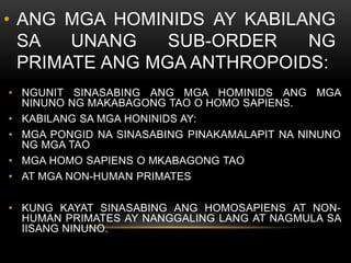 • ANG MGA HOMINIDS AY KABILANG
SA UNANG SUB-ORDER NG
PRIMATE ANG MGA ANTHROPOIDS:
• NGUNIT SINASABING ANG MGA HOMINIDS ANG MGA
NINUNO NG MAKABAGONG TAO O HOMO SAPIENS.
• KABILANG SA MGA HONINIDS AY:
• MGA PONGID NA SINASABING PINAKAMALAPIT NA NINUNO
NG MGA TAO
• MGA HOMO SAPIENS O MKABAGONG TAO
• AT MGA NON-HUMAN PRIMATES
• KUNG KAYAT SINASABING ANG HOMOSAPIENS AT NON-
HUMAN PRIMATES AY NANGGALING LANG AT NAGMULA SA
IISANG NINUNO.
 