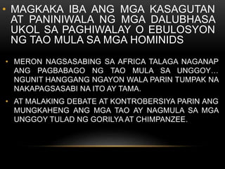• MAGKAKA IBA ANG MGA KASAGUTAN
AT PANINIWALA NG MGA DALUBHASA
UKOL SA PAGHIWALAY O EBULOSYON
NG TAO MULA SA MGA HOMINIDS
• MERON NAGSASABING SA AFRICA TALAGA NAGANAP
ANG PAGBABAGO NG TAO MULA SA UNGGOY…
NGUNIT HANGGANG NGAYON WALA PARIN TUMPAK NA
NAKAPAGSASABI NA ITO AY TAMA.
• AT MALAKING DEBATE AT KONTROBERSIYA PARIN ANG
MUNGKAHENG ANG MGA TAO AY NAGMULA SA MGA
UNGGOY TULAD NG GORILYA AT CHIMPANZEE.
 