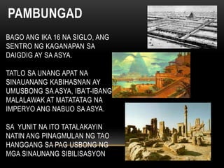 PAMBUNGAD
BAGO ANG IKA 16 NA SIGLO, ANG
SENTRO NG KAGANAPAN SA
DAIGDIG AY SA ASYA.
TATLO SA UNANG APAT NA
SINAUANANG KABIHASNAN AY
UMUSBONG SA ASYA, IBA’T-IBANG
MALALAWAK AT MATATATAG NA
IMPERYO ANG NABUO SA ASYA.
SA YUNIT NA ITO TATALAKAYIN
NATIN ANG PINAGMULAN NG TAO
HANGGANG SA PAG USBONG NG
MGA SINAUNANG SIBILISASYON
 
