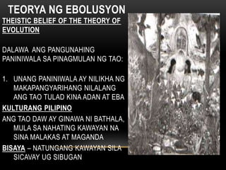 TEORYA NG EBOLUSYON
THEISTIC BELIEF OF THE THEORY OF
EVOLUTION
DALAWA ANG PANGUNAHING
PANINIWALA SA PINAGMULAN NG TAO:
1. UNANG PANINIWALA AY NILIKHA NG
MAKAPANGYARIHANG NILALANG
ANG TAO TULAD KINA ADAN AT EBA
KULTURANG PILIPINO
ANG TAO DAW AY GINAWA NI BATHALA,
MULA SA NAHATING KAWAYAN NA
SINA MALAKAS AT MAGANDA
BISAYA – NATUNGANG KAWAYAN SILA
SICAVAY UG SIBUGAN
 
