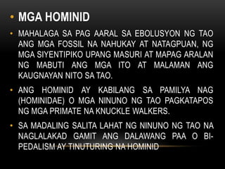 • MGA HOMINID
• MAHALAGA SA PAG AARAL SA EBOLUSYON NG TAO
ANG MGA FOSSIL NA NAHUKAY AT NATAGPUAN, NG
MGA SIYENTIPIKO UPANG MASURI AT MAPAG ARALAN
NG MABUTI ANG MGA ITO AT MALAMAN ANG
KAUGNAYAN NITO SA TAO.
• ANG HOMINID AY KABILANG SA PAMILYA NAG
(HOMINIDAE) O MGA NINUNO NG TAO PAGKATAPOS
NG MGA PRIMATE NA KNUCKLE WALKERS.
• SA MADALING SALITA LAHAT NG NINUNO NG TAO NA
NAGLALAKAD GAMIT ANG DALAWANG PAA O BI-
PEDALISM AY TINUTURING NA HOMINID
 