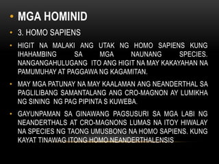 • MGA HOMINID
• 3. HOMO SAPIENS
• HIGIT NA MALAKI ANG UTAK NG HOMO SAPIENS KUNG
IHAHAMBING SA MGA NAUNANG SPECIES.
NANGANGAHULUGANG ITO ANG HIGIT NA MAY KAKAYAHAN NA
PAMUMUHAY AT PAGGAWA NG KAGAMITAN.
• MAY MGA PATUNAY NA MAY KAALAMAN ANG NEANDERTHAL SA
PAGLILIBANG SAMANTALANG ANG CRO-MAGNON AY LUMIKHA
NG SINING NG PAG PIPINTA S KUWEBA.
• GAYUNPAMAN SA GINAWANG PAGSUSURI SA MGA LABI NG
NEANDERTHALS AT CRO-MAGNONS LUMAS NA ITOY HIWALAY
NA SPECIES NG TAONG UMUSBONG NA HOMO SAPIENS. KUNG
KAYAT TINAWAG ITONG HOMO NEANDERTHALENSIS
 