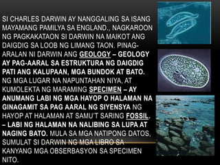 SI CHARLES DARWIN AY NANGGALING SA ISANG
MAYAMANG PAMILYA SA ENGLAND., NAGKAROON
NG PAGKAKATAON SI DARWIN NA MAIKOT ANG
DAIGDIG SA LOOB NG LIMANG TAON. PINAG-
ARALAN NI DARWIN ANG GEOLOGY – GEOLOGY
AY PAG-AARAL SA ESTRUKTURA NG DAIGDIG
PATI ANG KALUPAAN, MGA BUNDOK AT BATO.
NG MGA LUGAR NA NAPUNTAHAN NIYA, AT
KUMOLEKTA NG MARAMING SPECIMEN – AY
ANUMANG LABI NG MGA HAYOP O HALAMAN NA
GINAGAMIT SA PAG AARAL NG SIYENSYA NG
HAYOP AT HALAMAN AT SAMU’T SARING FOSSIL.
– LABI NG HALAMAN NA NALIBING SA LUPA AT
NAGING BATO. MULA SA MGA NATIPONG DATOS,
SUMULAT SI DARWIN NG MGA LIBRO SA
KANYANG MGA OBSERBASYON SA SPECIMEN
NITO.
 