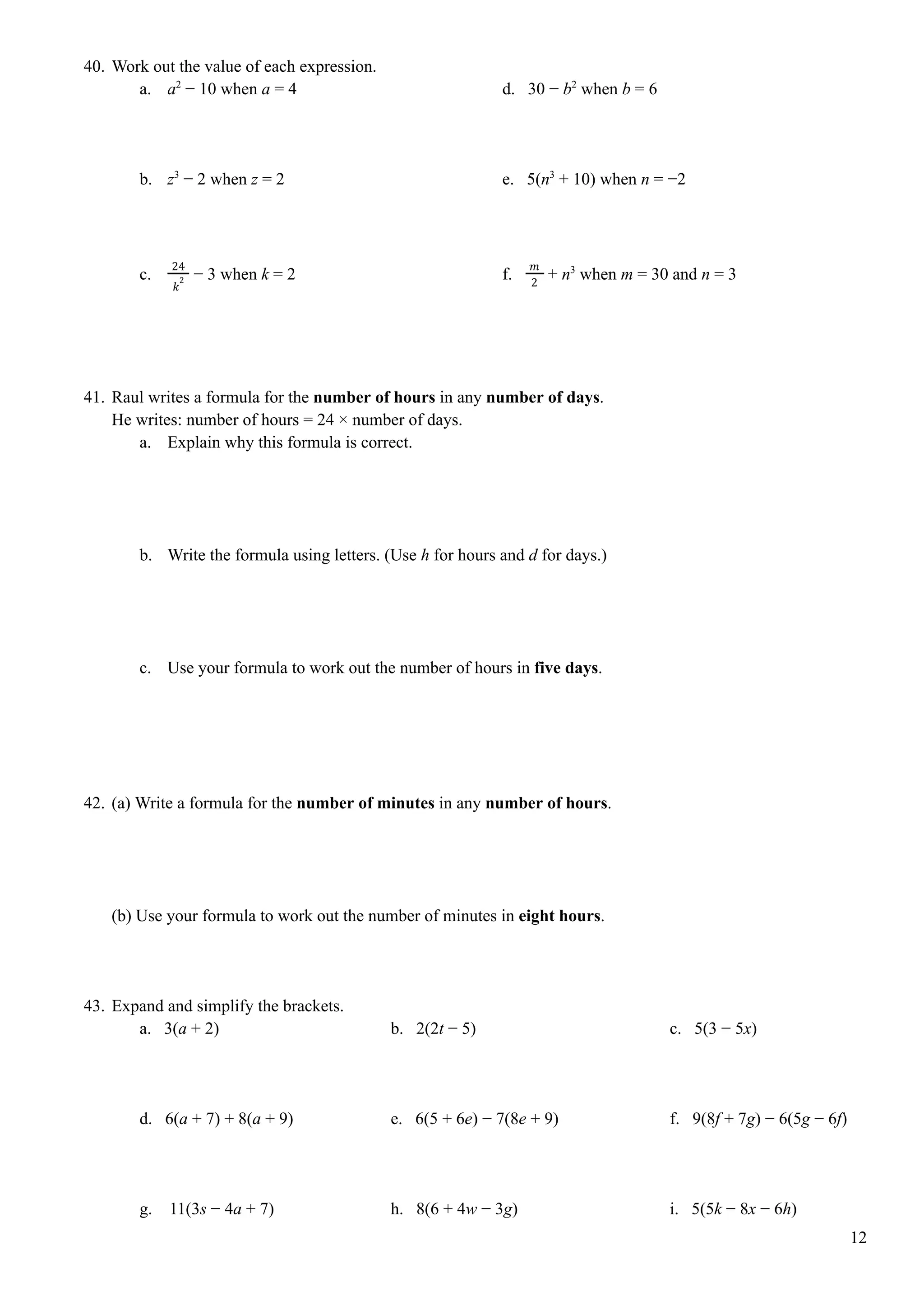 40. Work out the value of each expression.
a. a2
− 10 when a = 4 d. 30 − b2
when b = 6
b. z3
− 2 when z = 2 e. 5(n3
+ 10) when n = −2
c. − 3 when k = 2 f. + n3
when m = 30 and n = 3
24
𝑘
2
𝑚
2
41. Raul writes a formula for the number of hours in any number of days.
He writes: number of hours = 24 × number of days.
a. Explain why this formula is correct.
b. Write the formula using letters. (Use h for hours and d for days.)
c. Use your formula to work out the number of hours in five days.
42. (a) Write a formula for the number of minutes in any number of hours.
(b) Use your formula to work out the number of minutes in eight hours.
43. Expand and simplify the brackets.
a. 3(a + 2) b. 2(2t − 5) c. 5(3 − 5x)
d. 6(a + 7) + 8(a + 9) e. 6(5 + 6e) − 7(8e + 9) f. 9(8f + 7g) − 6(5g − 6f)
g. 11(3s − 4a + 7) h. 8(6 + 4w − 3g) i. 5(5k − 8x − 6h)
12
 