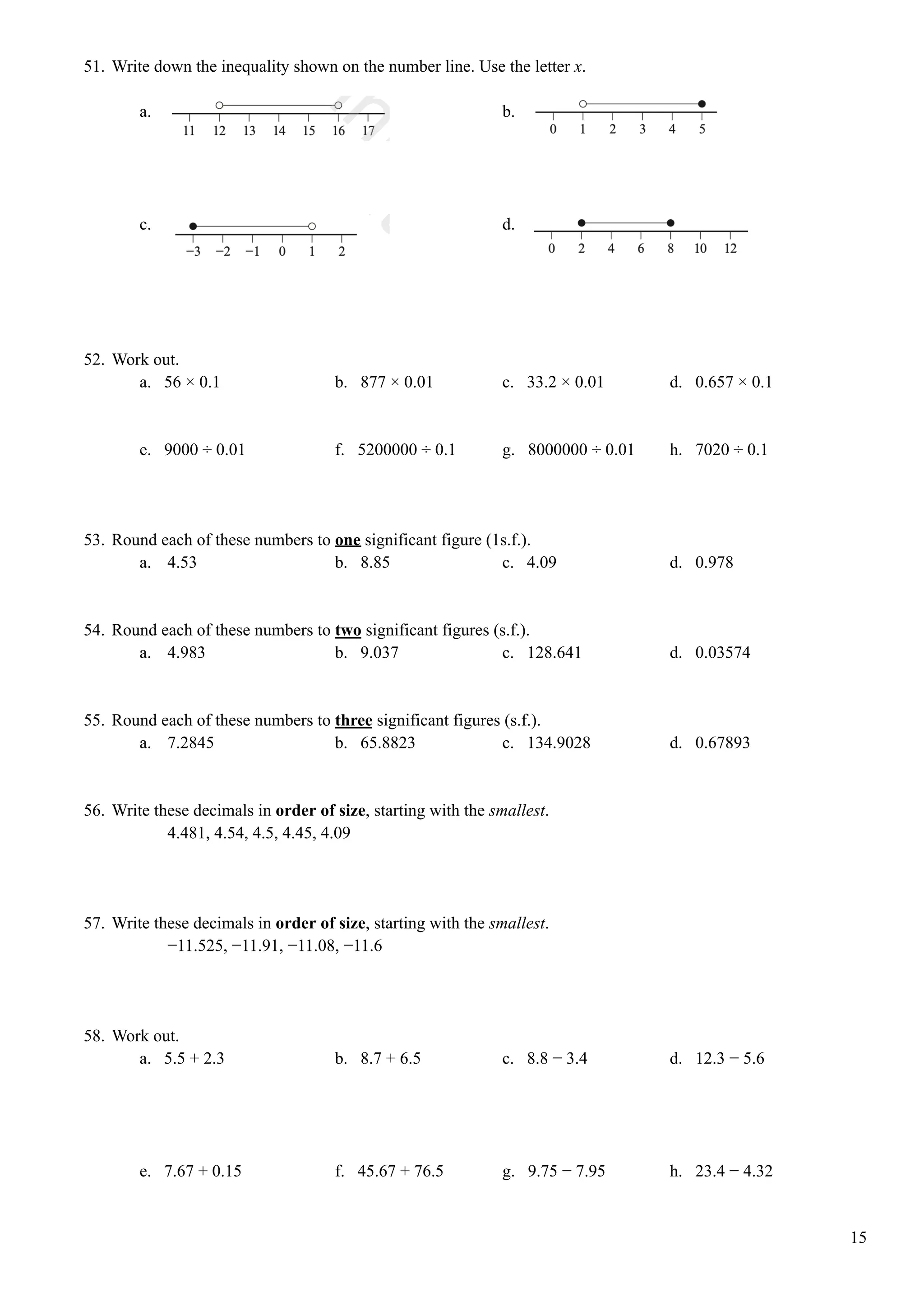51. Write down the inequality shown on the number line. Use the letter x.
a. b.
c. d.
52. Work out.
a. 56 × 0.1 b. 877 × 0.01 c. 33.2 × 0.01 d. 0.657 × 0.1
e. 9000 ÷ 0.01 f. 5200000 ÷ 0.1 g. 8000000 ÷ 0.01 h. 7020 ÷ 0.1
53. Round each of these numbers to one significant figure (1s.f.).
a. 4.53 b. 8.85 c. 4.09 d. 0.978
54. Round each of these numbers to two significant figures (s.f.).
a. 4.983 b. 9.037 c. 128.641 d. 0.03574
55. Round each of these numbers to three significant figures (s.f.).
a. 7.2845 b. 65.8823 c. 134.9028 d. 0.67893
56. Write these decimals in order of size, starting with the smallest.
4.481, 4.54, 4.5, 4.45, 4.09
57. Write these decimals in order of size, starting with the smallest.
−11.525, −11.91, −11.08, −11.6
58. Work out.
a. 5.5 + 2.3 b. 8.7 + 6.5 c. 8.8 − 3.4 d. 12.3 − 5.6
e. 7.67 + 0.15 f. 45.67 + 76.5 g. 9.75 − 7.95 h. 23.4 − 4.32
15
 