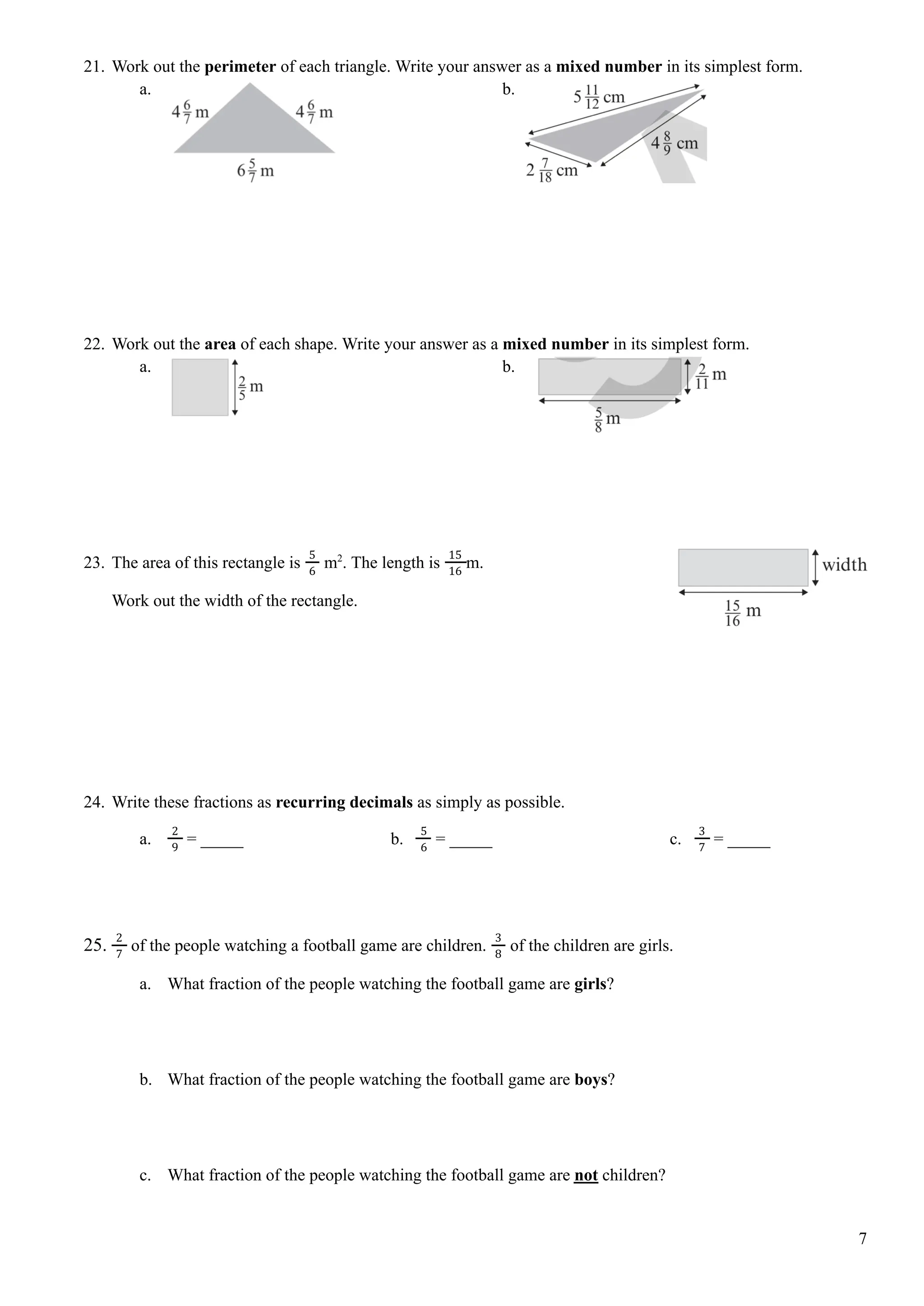 21. Work out the perimeter of each triangle. Write your answer as a mixed number in its simplest form.
a. b.
22. Work out the area of each shape. Write your answer as a mixed number in its simplest form.
a. b.
23. The area of this rectangle is m2
. The length is m.
5
6
15
16
Work out the width of the rectangle.
24. Write these fractions as recurring decimals as simply as possible.
a. = _____ b. = _____ c. = _____
2
9
5
6
3
7
25. of the people watching a football game are children. of the children are girls.
2
7
3
8
a. What fraction of the people watching the football game are girls?
b. What fraction of the people watching the football game are boys?
c. What fraction of the people watching the football game are not children?
7
 