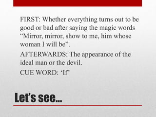Let’s see…
FIRST: Whether everything turns out to be
good or bad after saying the magic words
“Mirror, mirror, show to me, him whose
woman I will be”.
AFTERWARDS: The appearance of the
ideal man or the devil.
CUE WORD: ‘If’
 