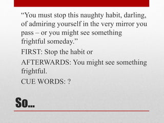 So…
“You must stop this naughty habit, darling,
of admiring yourself in the very mirror you
pass – or you might see something
frightful someday.”
FIRST: Stop the habit or
AFTERWARDS: You might see something
frightful.
CUE WORDS: ?
 
