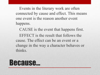 Because…
Events in the literary work are often
connected by cause and effect. This means
one event is the reason another event
happens.
CAUSE is the event that happens first.
EFFECT is the result that follows the
cause. The effect can be an event or a
change in the way a character behaves or
thinks.
 