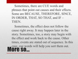 More so…
Sometimes, there are CUE words and
phrases that point out causes and their effects.
Some are BECAUSE, THEREFORE, SINCE,
IN ORDER, THAT, SO THAT, and IF –
THEN.
Sometimes, the effect does not follow the
cause right away. It may happen later in the
story. Sometimes, too, a story may begin with
the effect and work back to the cause. Other
times, events are stated out of sequence. In this
case, cue words will help you sort them out.
 