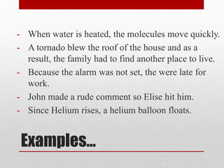 Examples…
- When water is heated, the molecules move quickly.
- A tornado blew the roof of the house and as a
result, the family had to find another place to live.
- Because the alarm was not set, the were late for
work.
- John made a rude comment so Elise hit him.
- Since Helium rises, a helium balloon floats.
 