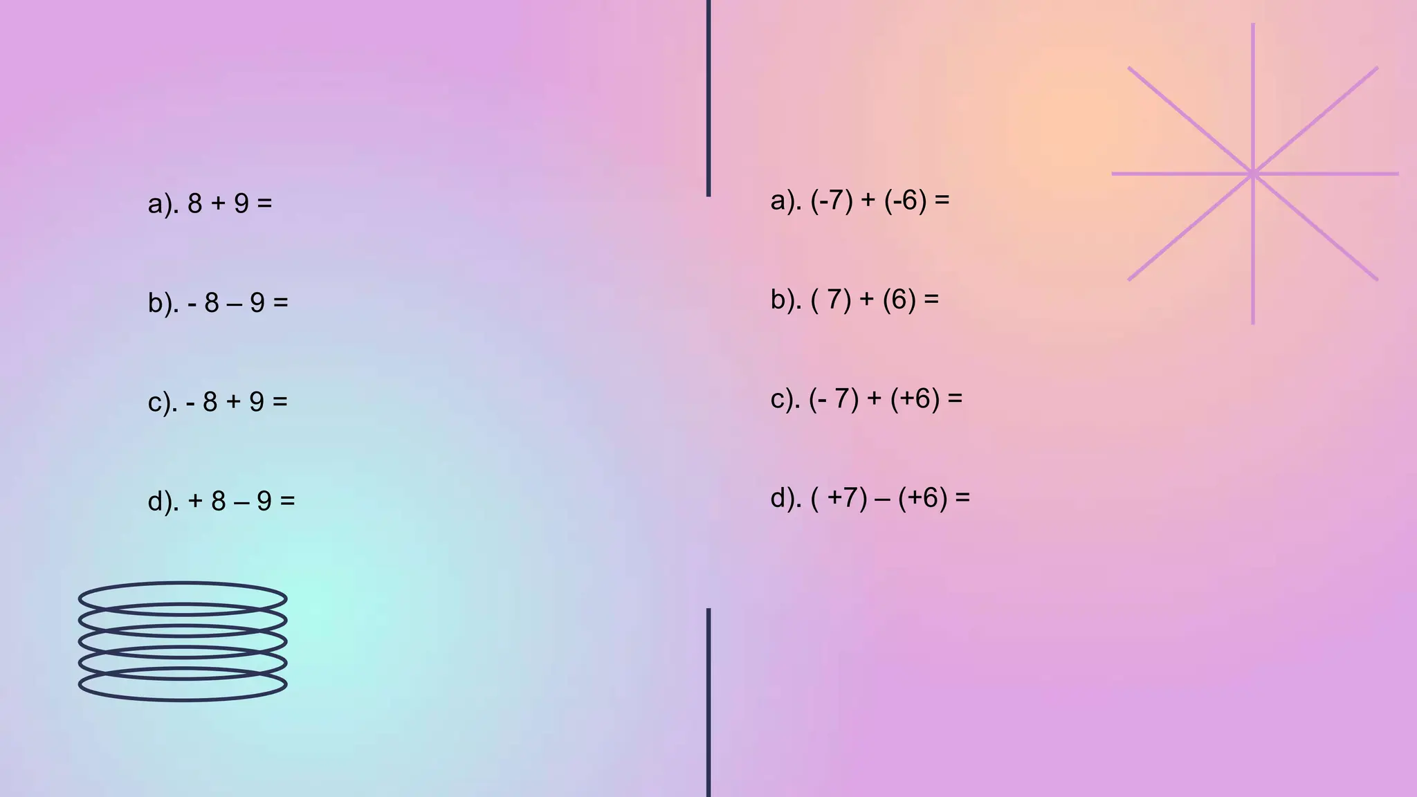 a). 8 + 9 =
b). - 8 – 9 =
c). - 8 + 9 =
d). + 8 – 9 =
a). (-7) + (-6) =
b). ( 7) + (6) =
c). (- 7) + (+6) =
d). ( +7) – (+6) =