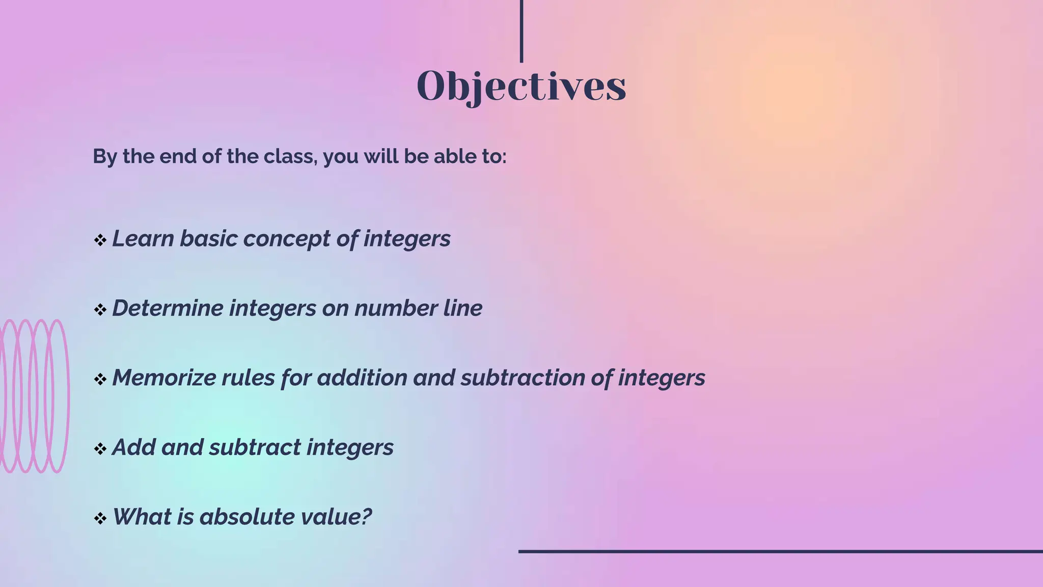 By the end of the class, you will be able to:
Learn basic concept of integers
Determine integers on number line
Memorize rules for addition and subtraction of integers
Add and subtract integers
What is absolute value?
Objectives