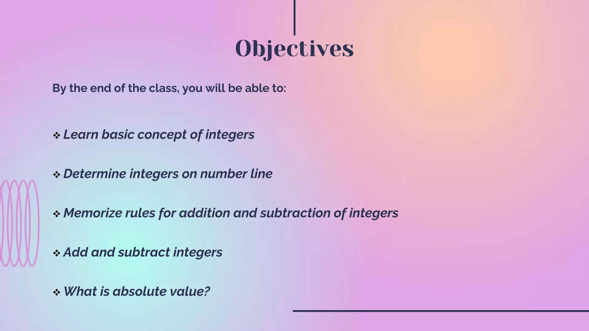 By the end of the class, you will be able to:
Learn basic concept of integers
Determine integers on number line
Memorize rules for addition and subtraction of integers
Add and subtract integers
What is absolute value?
Objectives