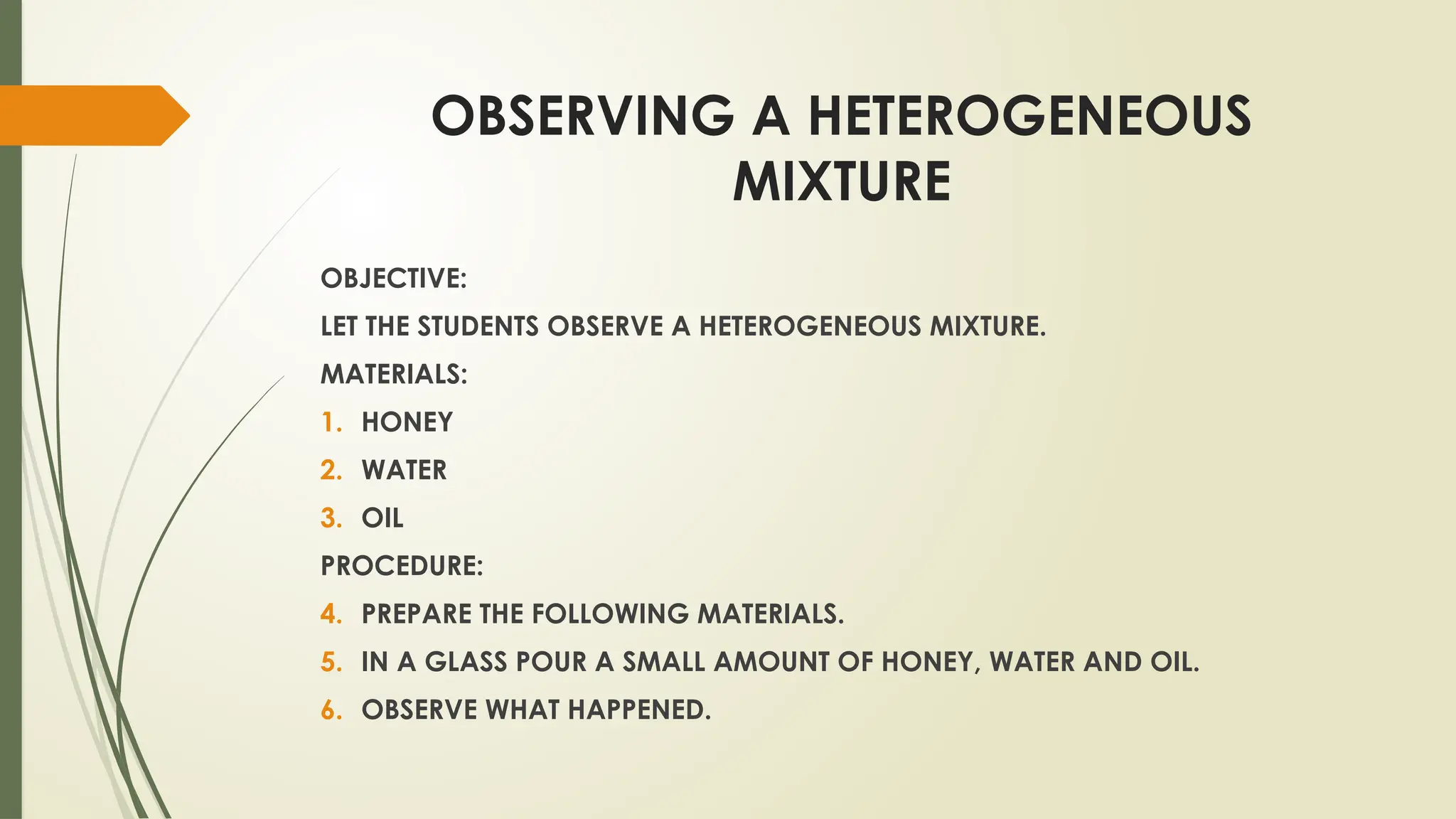 OBSERVING A HETEROGENEOUS
MIXTURE
OBJECTIVE:
LET THE STUDENTS OBSERVE A HETEROGENEOUS MIXTURE.
MATERIALS:
1. HONEY
2. WATER
3. OIL
PROCEDURE:
4. PREPARE THE FOLLOWING MATERIALS.
5. IN A GLASS POUR A SMALL AMOUNT OF HONEY, WATER AND OIL.
6. OBSERVE WHAT HAPPENED.
 