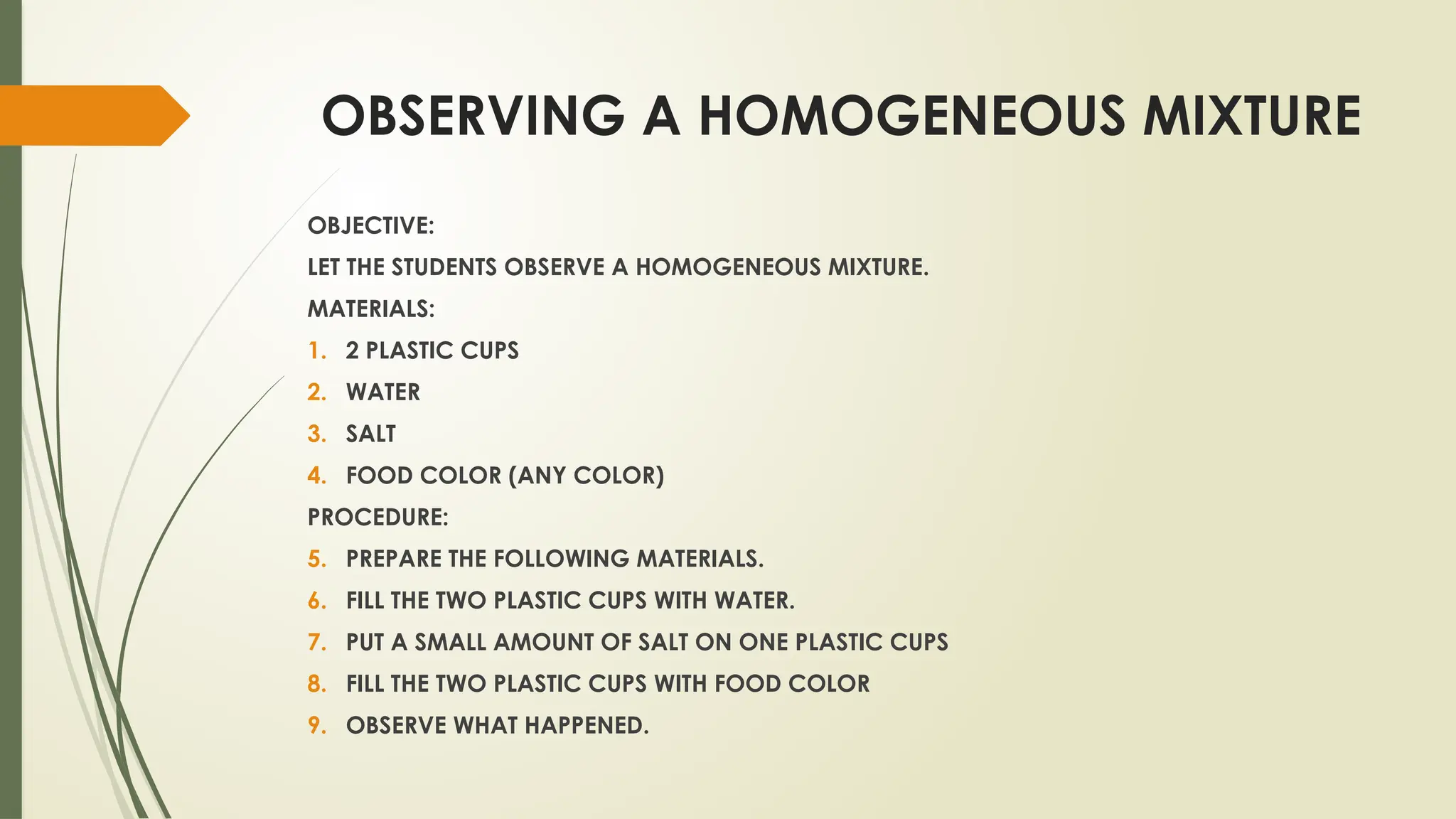 OBSERVING A HOMOGENEOUS MIXTURE
OBJECTIVE:
LET THE STUDENTS OBSERVE A HOMOGENEOUS MIXTURE.
MATERIALS:
1. 2 PLASTIC CUPS
2. WATER
3. SALT
4. FOOD COLOR (ANY COLOR)
PROCEDURE:
5. PREPARE THE FOLLOWING MATERIALS.
6. FILL THE TWO PLASTIC CUPS WITH WATER.
7. PUT A SMALL AMOUNT OF SALT ON ONE PLASTIC CUPS
8. FILL THE TWO PLASTIC CUPS WITH FOOD COLOR
9. OBSERVE WHAT HAPPENED.
 