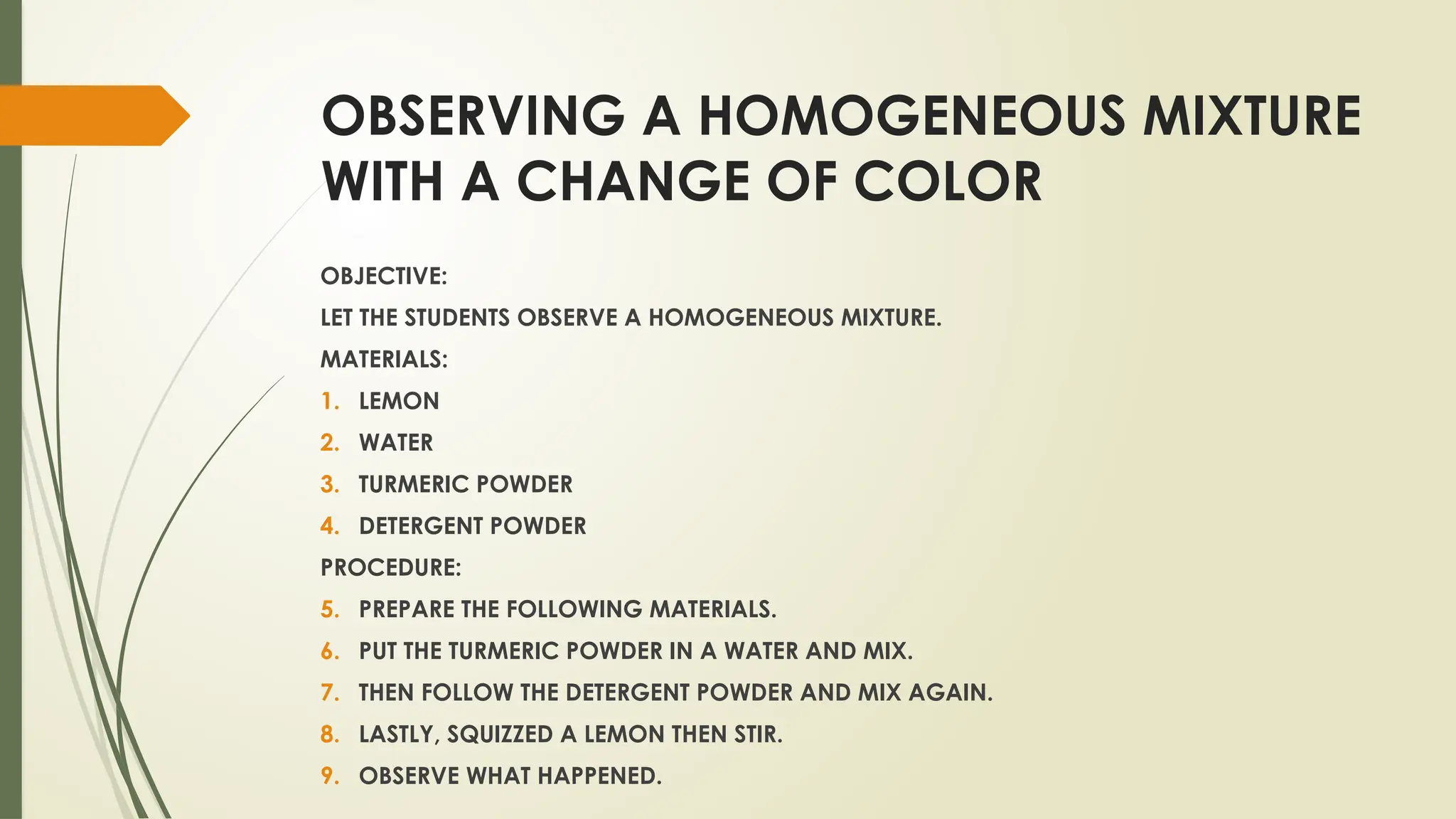 OBSERVING A HOMOGENEOUS MIXTURE
WITH A CHANGE OF COLOR
OBJECTIVE:
LET THE STUDENTS OBSERVE A HOMOGENEOUS MIXTURE.
MATERIALS:
1. LEMON
2. WATER
3. TURMERIC POWDER
4. DETERGENT POWDER
PROCEDURE:
5. PREPARE THE FOLLOWING MATERIALS.
6. PUT THE TURMERIC POWDER IN A WATER AND MIX.
7. THEN FOLLOW THE DETERGENT POWDER AND MIX AGAIN.
8. LASTLY, SQUIZZED A LEMON THEN STIR.
9. OBSERVE WHAT HAPPENED.
 
