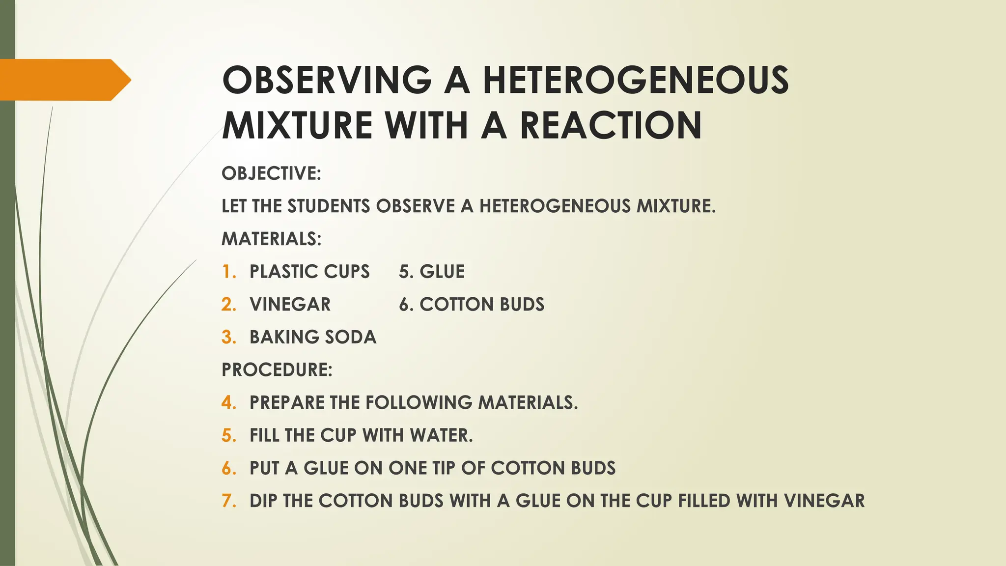 OBSERVING A HETEROGENEOUS
MIXTURE WITH A REACTION
OBJECTIVE:
LET THE STUDENTS OBSERVE A HETEROGENEOUS MIXTURE.
MATERIALS:
1. PLASTIC CUPS 5. GLUE
2. VINEGAR 6. COTTON BUDS
3. BAKING SODA
PROCEDURE:
4. PREPARE THE FOLLOWING MATERIALS.
5. FILL THE CUP WITH WATER.
6. PUT A GLUE ON ONE TIP OF COTTON BUDS
7. DIP THE COTTON BUDS WITH A GLUE ON THE CUP FILLED WITH VINEGAR
 