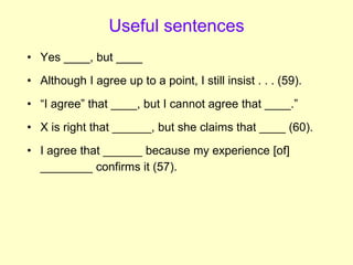 Useful sentences
• Yes ____, but ____
• Although I agree up to a point, I still insist . . . (59).
• “I agree” that ____, but I cannot agree that ____.”
• X is right that ______, but she claims that ____ (60).
• I agree that ______ because my experience [of]
________ confirms it (57).
 