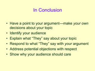 In Conclusion
• Have a point to your argument—make your own
decisions about your topic
• Identify your audience
• Explain what “They” say about your topic
• Respond to what “They” say with your argument
• Address potential objections with respect
• Show why your audience should care
 