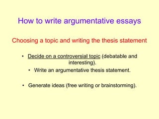 How to write argumentative essays
Choosing a topic and writing the thesis statement
• Decide on a controversial topic (debatable and
interesting).
• Write an argumentative thesis statement.
• Generate ideas (free writing or brainstorming).
 