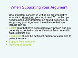 When Supporting your Argument
One important concern in writing an argumentative
essay is to strengthen your argument. To do this, you
need to base your argument on sound evidence. In
supporting your argument, the evidence that you
include can be:
• Facts: data that have been objectively proven and are
generally accepted (such as historical facts, scientific
data, statistics etc.)
• Examples: should be sufficient number of examples to
prove the case.
• Support from authority
• Opinions of experts
 