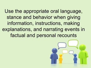 Use the appropriate oral language,
stance and behavior when giving
information, instructions, making
explanations, and narrating events in
factual and personal recounts
 