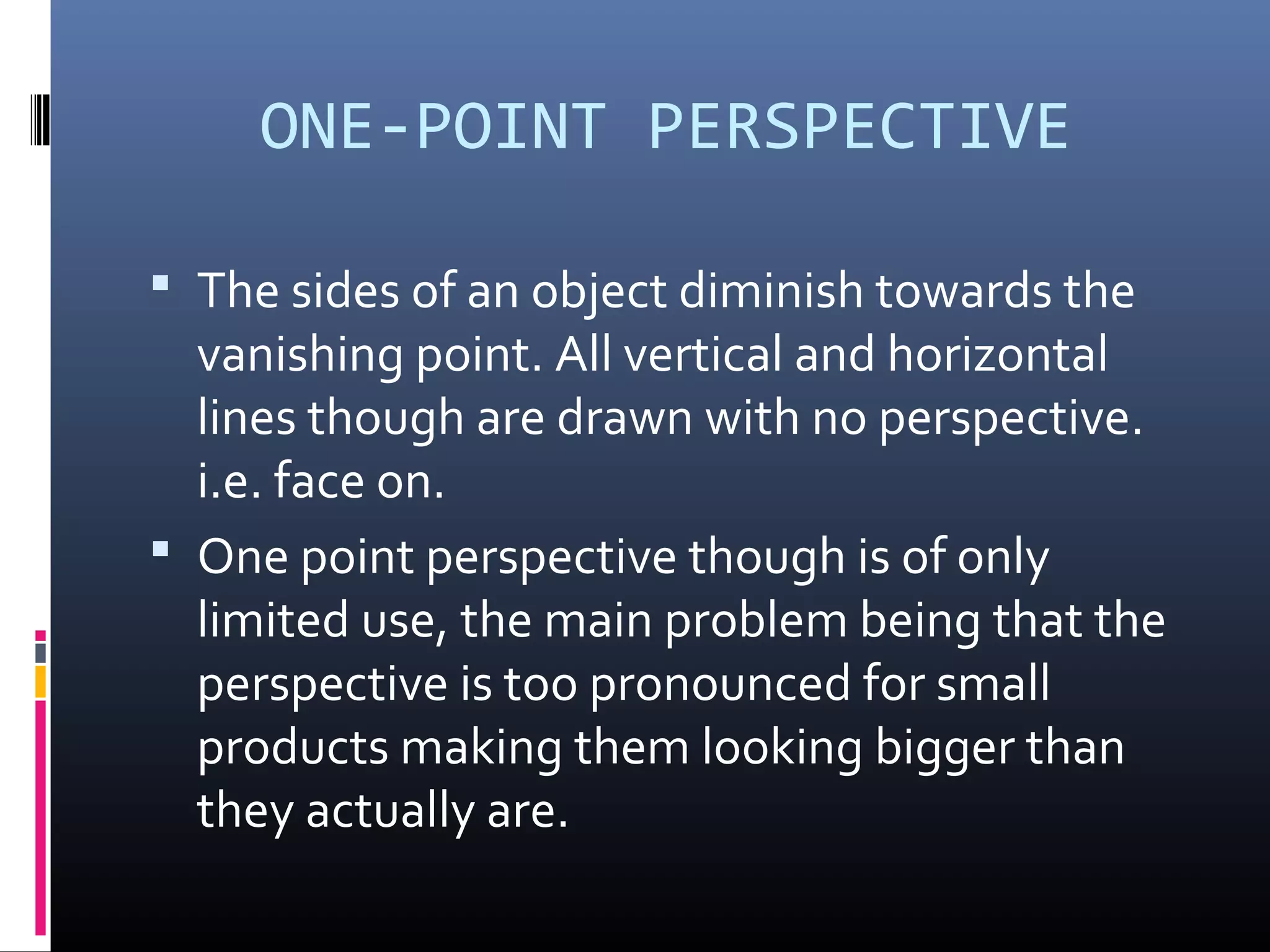 ONE-POINT PERSPECTIVE
The sides of an object diminish towards the
vanishing point. All vertical and horizontal
lines though are drawn with no perspective.
i.e. face on.
One point perspective though is of only
limited use, the main problem being that the
perspective is too pronounced for small
products making them looking bigger than
they actually are.