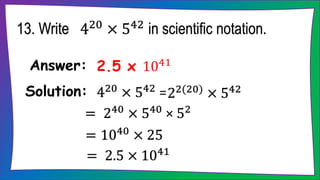 13. Write 420 × 542 in scientific notation.
2.5 x 1041
Answer:
420
× 542
=
Solution: 22(20) × 542
= 240 × 540 × 52
= 1040 × 25
= 2.5 × 1041
 