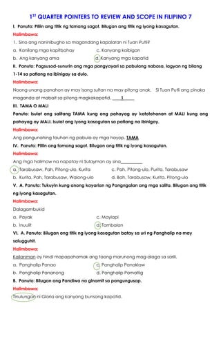 1ST
QUARTER POINTERS TO REVIEW AND SCOPE IN FILIPINO 7
I. Panuto: Piliin ang titik ng tamang sagot. Bilugan ang titik ng iyong kasagutan.
Halimbawa:
1. Sino ang naninibugho sa magandang kapalaran ni Tuan Putli?
a. Kanilang mga kapitbahay c. Kanyang kaibigan
b. Ang kanyang ama d. Kanyang mga kapatid
II. Panuto: Pagsusod-sunurin ang mga pangyayari sa pabulang nabasa, lagyan ng bilang
1-14 sa patlang na ibinigay sa dulo.
Halimbawa:
Noong unang panahon ay may isang sultan na may pitong anak. Si Tuan Putli ang pinaka
maganda at mabait sa pitong magkakapatid. ____1_____
III. TAMA O MALI
Panuto: Isulat ang salitang TAMA kung ang pahayag ay katotohanan at MALI kung ang
pahayag ay MALI. Isulat ang iyong kasagutan sa patlang na ibinigay.
Halimbawa:
Ang pangunahing tauhan ng pabula ay mga hayop. TAMA
IV. Panuto: Piliin ang tamang sagot. Bilugan ang titik ng iyong kasagutan.
Halimbawa:
Ang mga halimaw na napatay ni Sulayman ay sina__________
a. Tarabusaw, Pah, Pitong-ulo, Kurita c. Pah, Pitong-ulo, Purita, Tarabusaw
b. Kurita, Pah, Tarabusaw, Walong-ulo d. Bah, Tarabusaw, Kurita, Pitong-ulo
V. A. Panuto: Tukuyin kung anong kayarian ng Pangngalan ang mga salita. Bilugan ang titik
ng iyong kasagutan.
Halimbawa:
Dalagambukid
a. Payak c. Maylapi
b. Inuulit d. Tambalan
VI. A. Panuto: Bilugan ang titik ng iyong kasagutan batay sa uri ng Panghalip na may
salugguhit.
Halimbawa:
Kailanman ay hindi mapapahamak ang taong marunong mag-alaga sa sarili.
a. Panghalip Panao c. Panghalip Panaklaw
b. Panghalip Pananong d. Panghalip Pamatlig
B. Panuto: Bilugan ang Pandiwa na ginamit sa pangungusap.
Halimbawa:
Tinulungan ni Gloria ang kanyang bunsong kapatid.
 