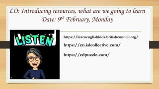 LO: Introducing resources, what are we going to learn
Date: 9th February, Monday
https://learnenglishkids.britishcouncil.org/
https://en.islcollective.com/
https://edpuzzle.com/